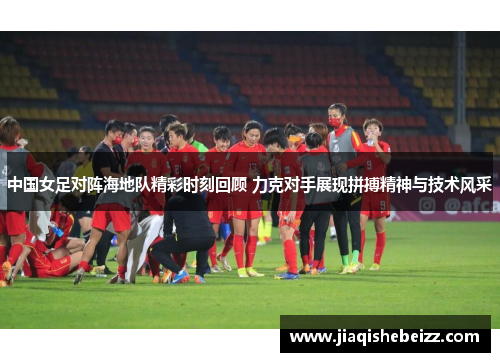 中国女足对阵海地队精彩时刻回顾 力克对手展现拼搏精神与技术风采
