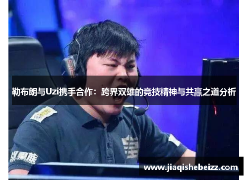 勒布朗与Uzi携手合作：跨界双雄的竞技精神与共赢之道分析