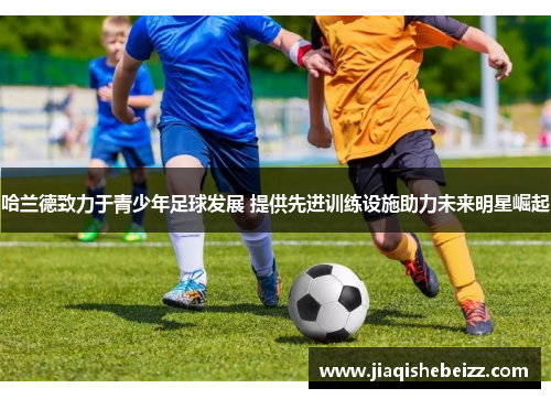 哈兰德致力于青少年足球发展 提供先进训练设施助力未来明星崛起