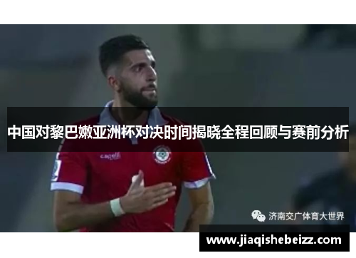 中国对黎巴嫩亚洲杯对决时间揭晓全程回顾与赛前分析