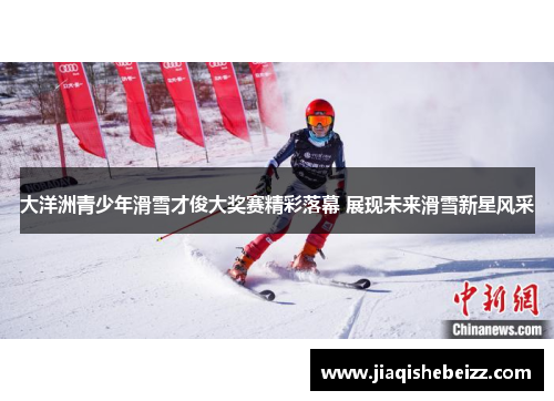 大洋洲青少年滑雪才俊大奖赛精彩落幕 展现未来滑雪新星风采